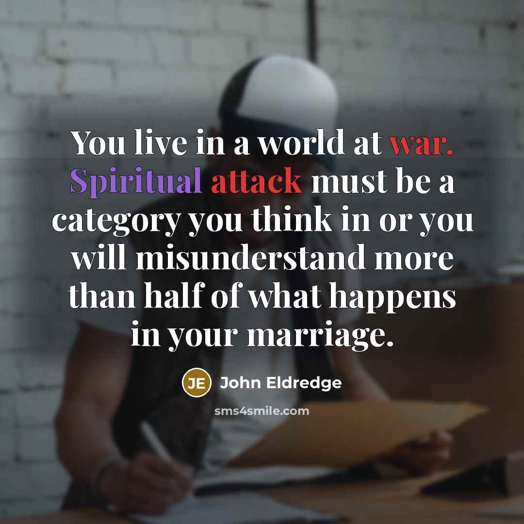 “You live in a world at war. Spiritual attack must be a category you think in or you will misunderstand more than half of what happens in your marriage.” quote by John Eldredge