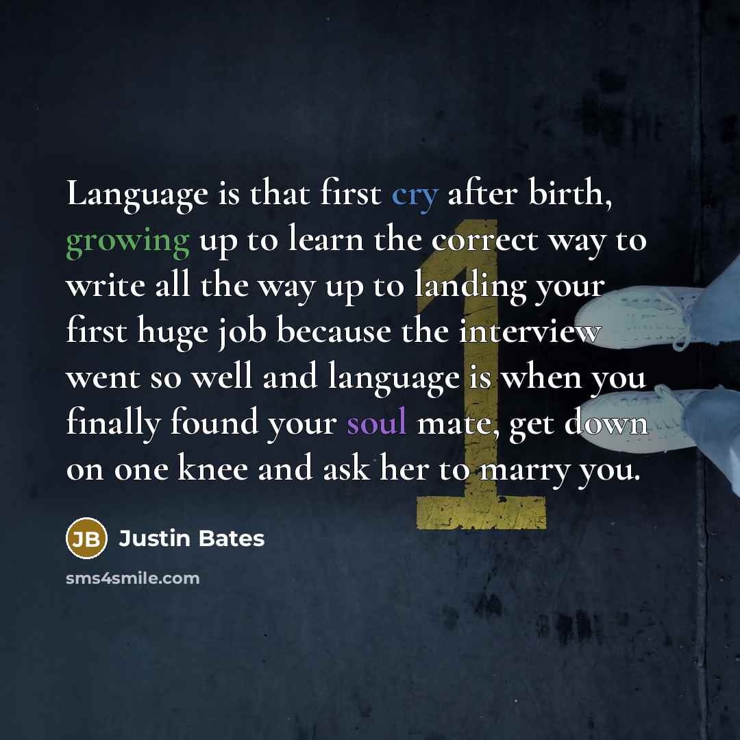 “Language is that first cry after birth, growing up to learn the correct way to write all the way up to landing your first huge job because the interview went so well and language is when you finally found your soul mate, get down on one knee and ask her to marry you.” quote by Justin Bates