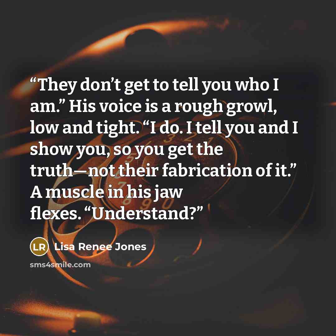 “They don’t get to tell you who I am.” His voice is a rough growl, low and tight. “I do. I tell you and I show you, so you get the truth—not their fabrication of it.” A muscle in his jaw flexes. “Understand?” quote by Lisa Renee Jones