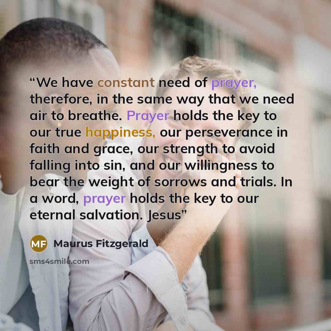 “We have constant need of prayer, therefore, in the same way that we need air to breathe. Prayer holds the key to our true happiness, our perseverance in faith and grace, our strength to avoid falling into sin, and our willingness to bear the weight of sorrows and trials. In a word, prayer holds…” quote by Maurus Fitzgerald