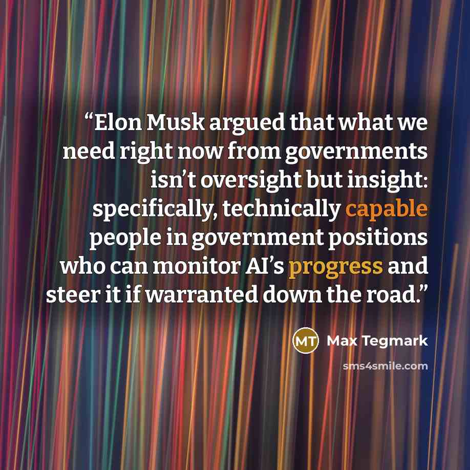“Elon Musk argued that what we need right now from governments isn’t oversight but insight: specifically, technically capable people in government positions who can monitor AI’s progress and steer it if warranted down the road.” quote by Max Tegmark