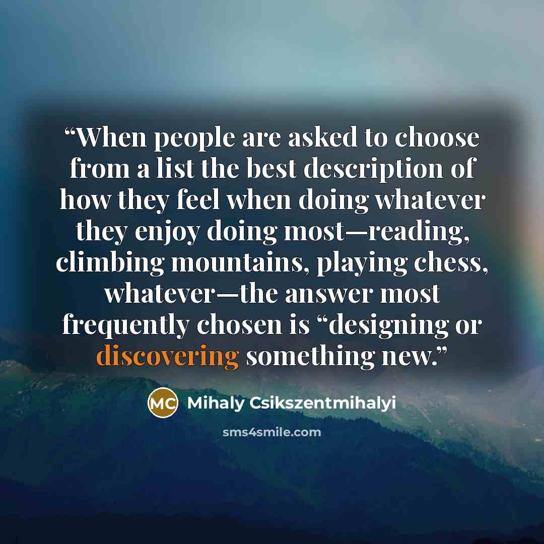 “When people are asked to choose from a list the best description of how they feel when doing whatever they enjoy doing most—reading, climbing mountains, playing chess, whatever—the answer most frequently chosen is “designing or discovering something new.” quote by Mihaly Csikszentmihalyi