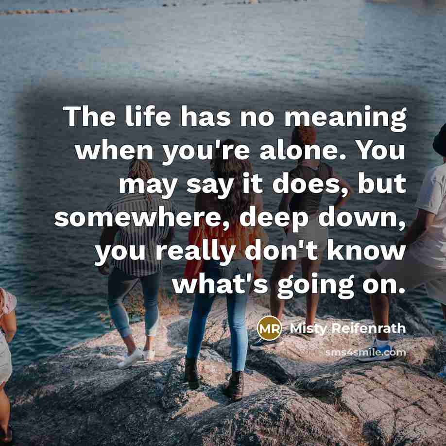 “The life has no meaning when you're alone. You may say it does, but somewhere, deep down, you really don't know what's going on.” quote by Misty Reifenrath