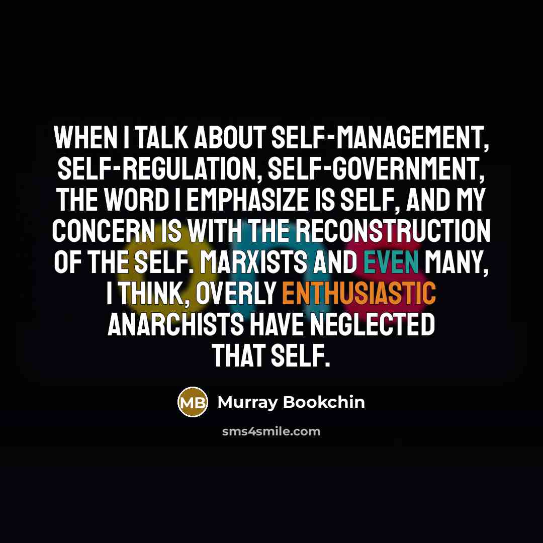 “When I talk about self-management, self-regulation, self-government, the word I emphasize is self, and my concern is with the reconstruction of the self. Marxists and even many, I think, overly enthusiastic anarchists have neglected that self.” quote by Murray Bookchin