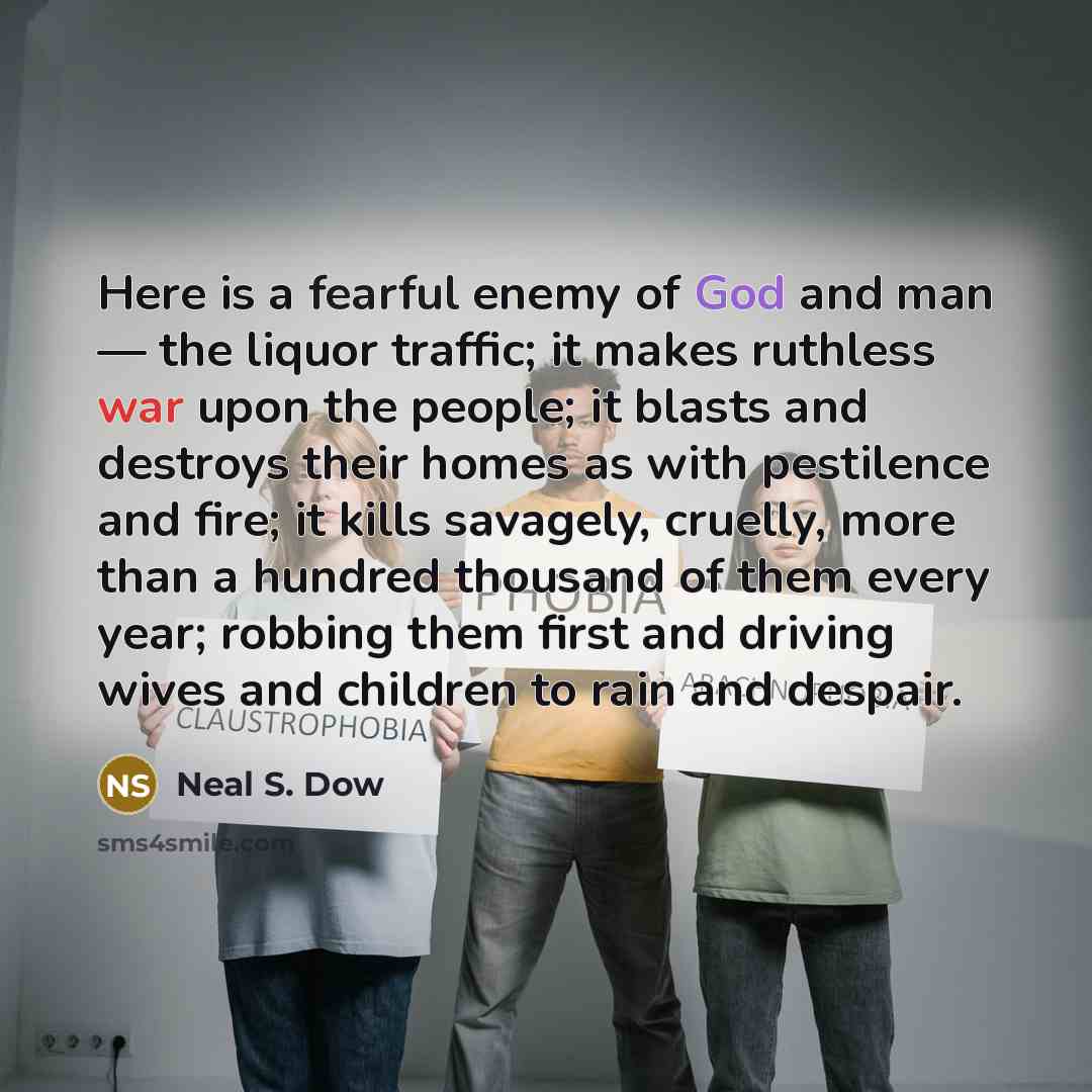 “Here is a fearful enemy of God and man — the liquor traffic; it makes ruthless war upon the people; it blasts and destroys their homes as with pestilence and fire; it kills savagely, cruelly, more than a hundred thousand of them every year; robbing them first and driving wives and children to rain…” quote by Neal S. Dow