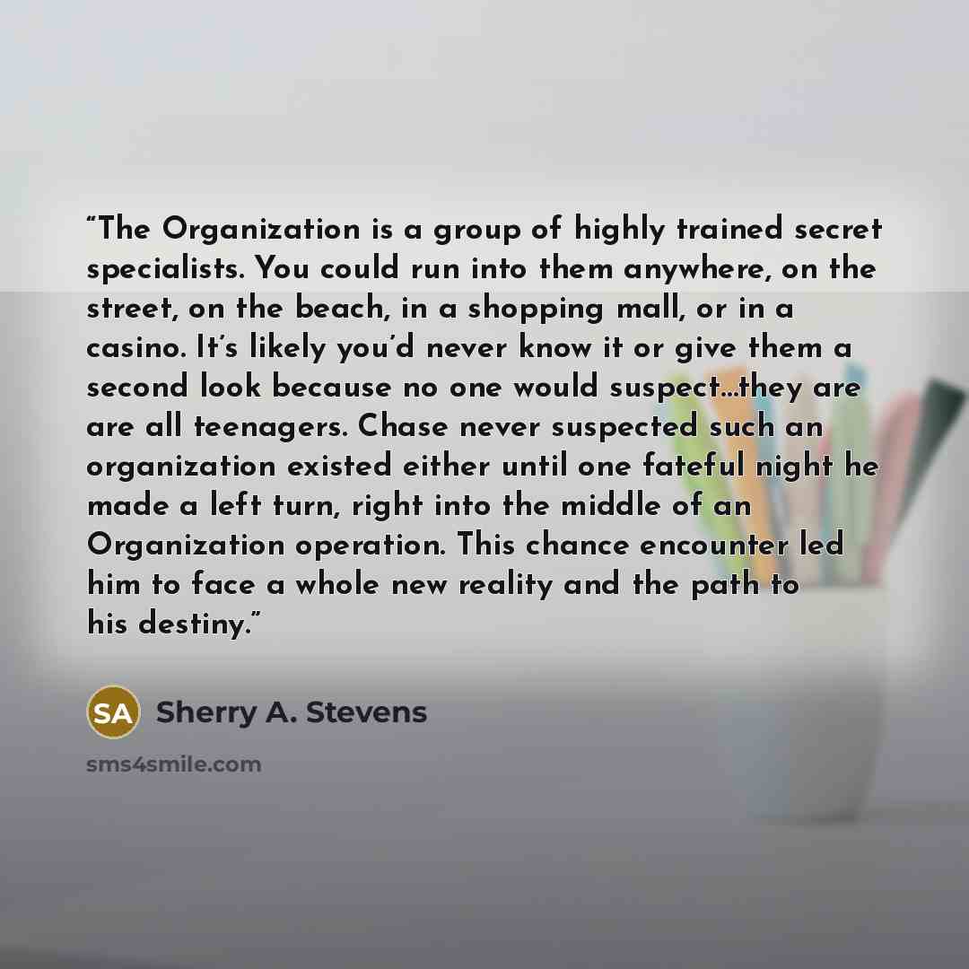 “The Organization is a group of highly trained secret specialists. You could run into them anywhere, on the street, on the beach, in a shopping mall, or in a casino. It’s likely you’d never know it or give them a second look because no one would suspect…they are are all teenagers. Chase never…” quote by Sherry A. Stevens