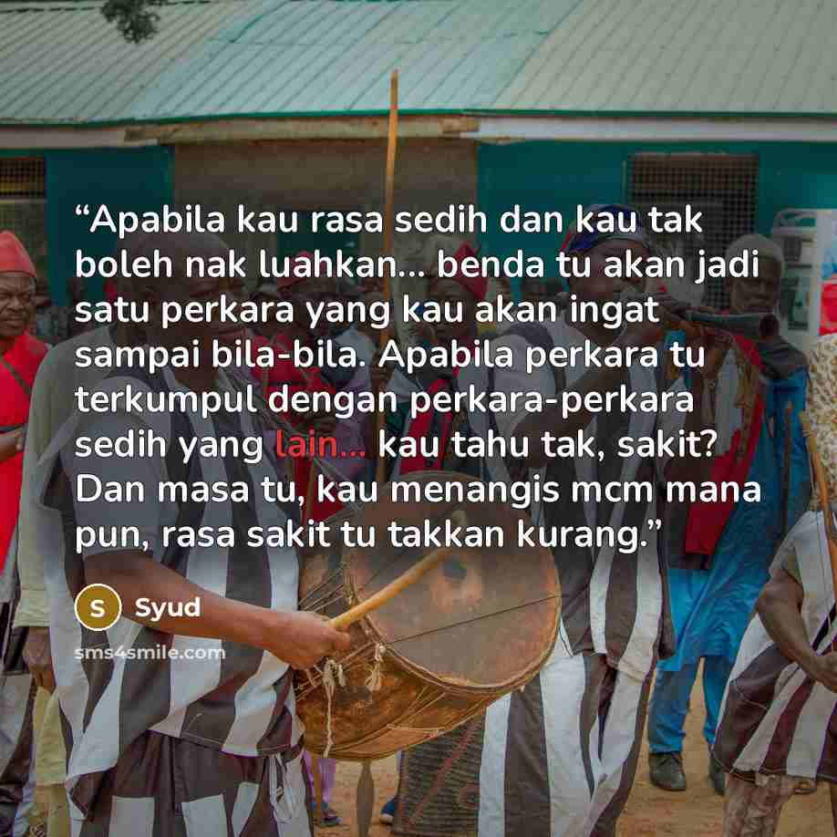 “Apabila kau rasa sedih dan kau tak boleh nak luahkan... benda tu akan jadi satu perkara yang kau akan ingat sampai bila-bila. Apabila perkara tu terkumpul dengan perkara-perkara sedih yang lain... kau tahu tak, sakit? Dan masa tu, kau menangis mcm mana pun, rasa sakit tu takkan kurang.” quote by Syud