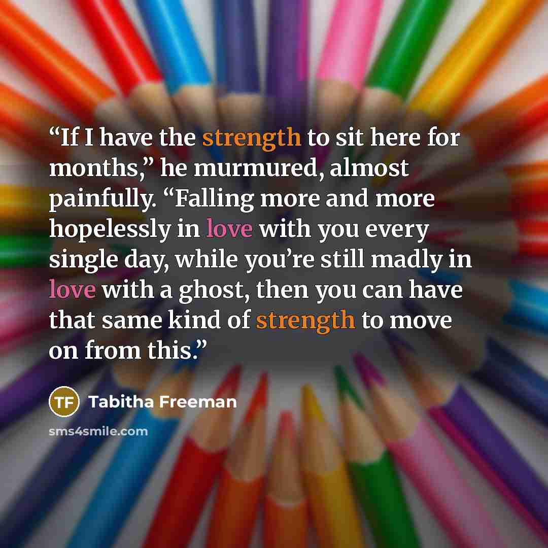“If I have the strength to sit here for months,” he murmured, almost painfully. “Falling more and more hopelessly in love with you every single day, while you’re still madly in love with a ghost, then you can have that same kind of strength to move on from this.” quote by Tabitha Freeman
