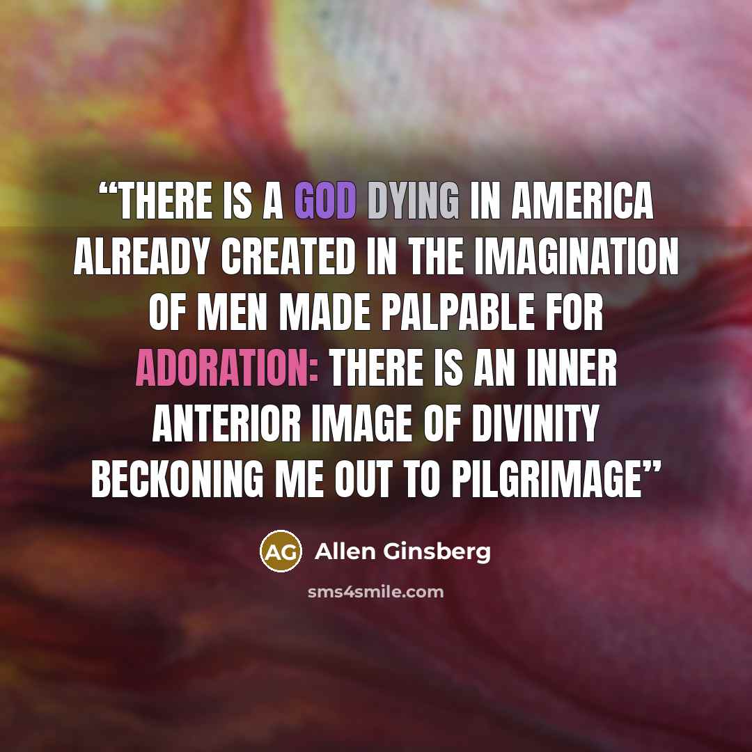 “There is a god dying in America already created in the imagination of men made palpable for adoration: there is an inner anterior image of divinity beckoning me out to pilgrimage” quote by Allen Ginsberg
