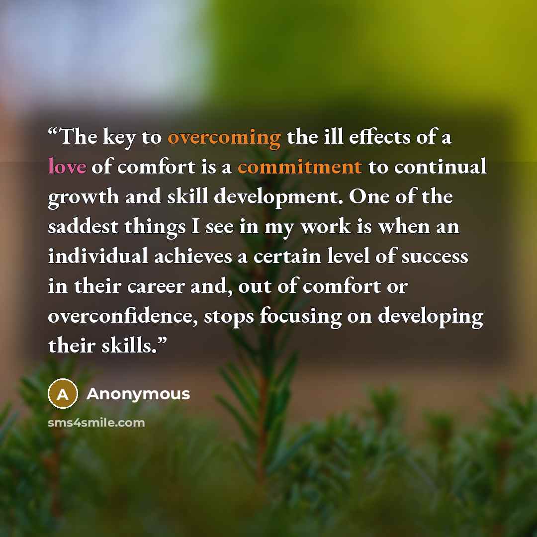 “The key to overcoming the ill effects of a love of comfort is a commitment to continual growth and skill development. One of the saddest things I see in my work is when an individual achieves a certain level of success in their career and, out of comfort or overconfidence, stops focusing on…” quote by Anonymous