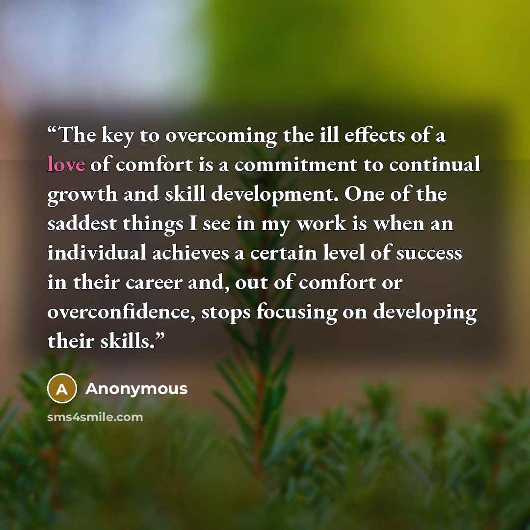 “The key to overcoming the ill effects of a love of comfort is a commitment to continual growth and skill development. One of the saddest things I see in my work is when an individual achieves a certain level of success in their career and, out of comfort or overconfidence, stops focusing on…” quote by Anonymous