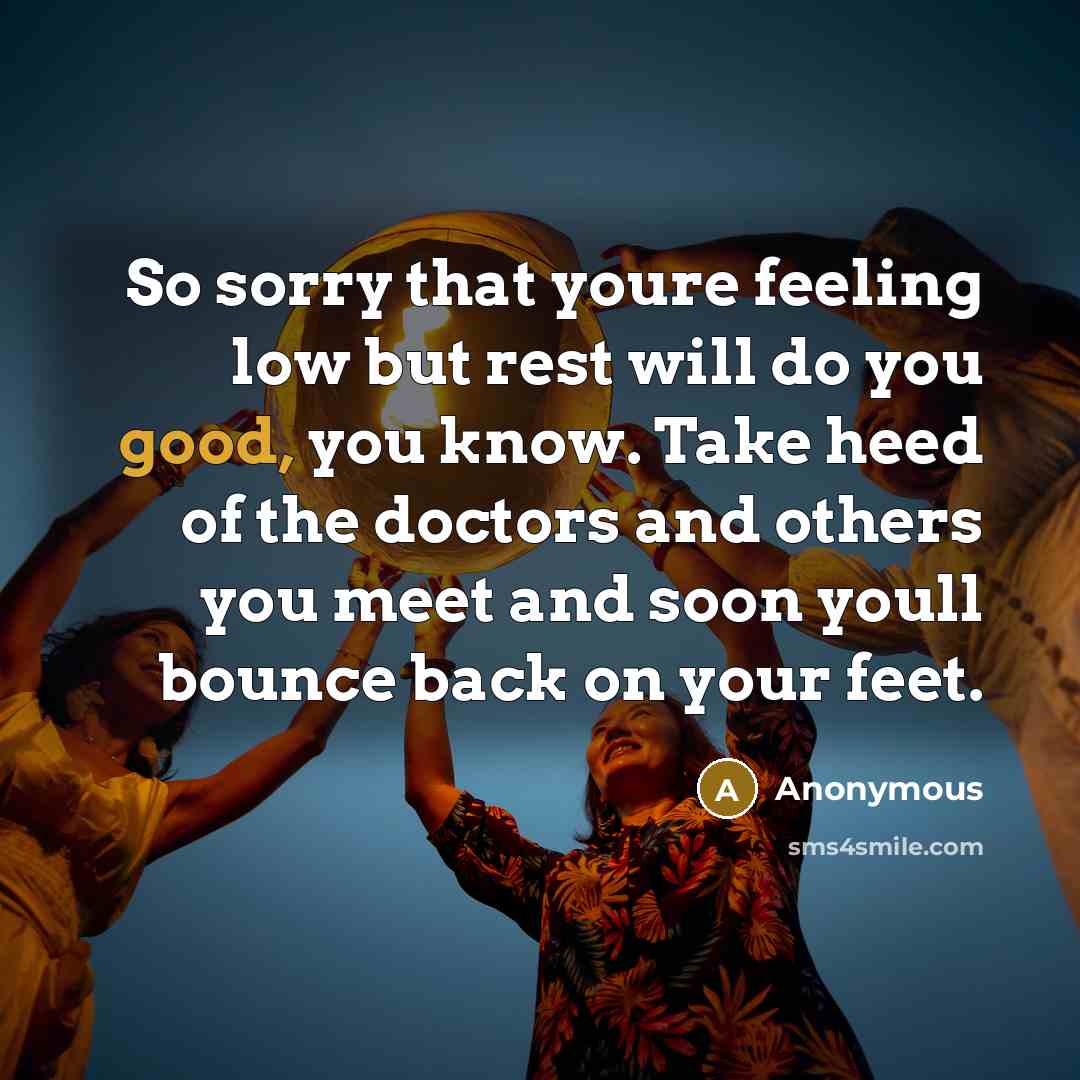“So sorry that youre feeling low but rest will do you good, you know. Take heed of the doctors and others you meet and soon youll bounce back on your feet.” quote by Anonymous