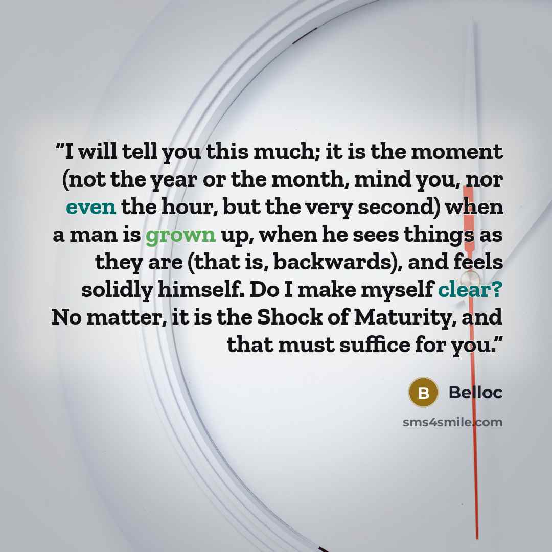 “I will tell you this much; it is the moment (not the year or the month, mind you, nor even the hour, but the very second) when a man is grown up, when he sees things as they are (that is, backwards), and feels solidly himself. Do I make myself clear? No matter, it is the Shock of Maturity, and…” quote by Belloc