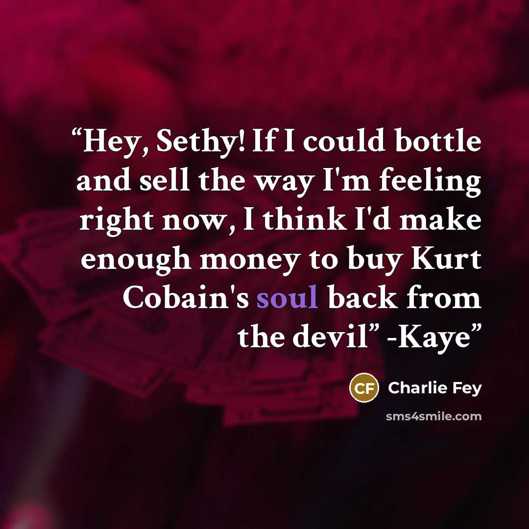 “Hey, Sethy! If I could bottle and sell the way I'm feeling right now, I think I'd make enough money to buy Kurt Cobain's soul back from the devil” -Kaye” quote by Charlie Fey