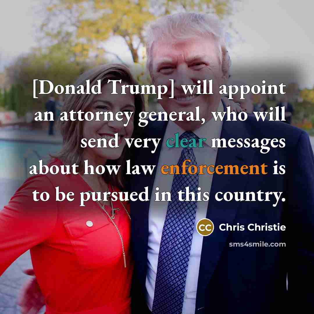 “[Donald Trump] will appoint an attorney general, who will send very clear messages about how law enforcement is to be pursued in this country.” quote by Chris Christie