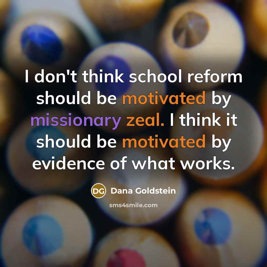 “I don't think school reform should be motivated by missionary zeal. I think it should be motivated by evidence of what works.” quote by Dana Goldstein