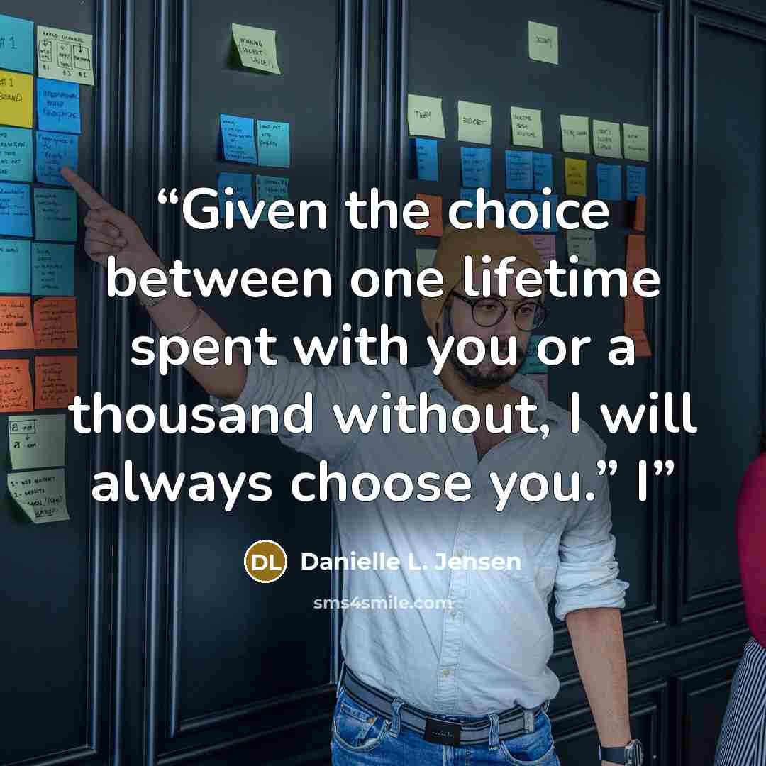 “Given the choice between one lifetime spent with you or a thousand without, I will always choose you.” I” quote by Danielle L. Jensen