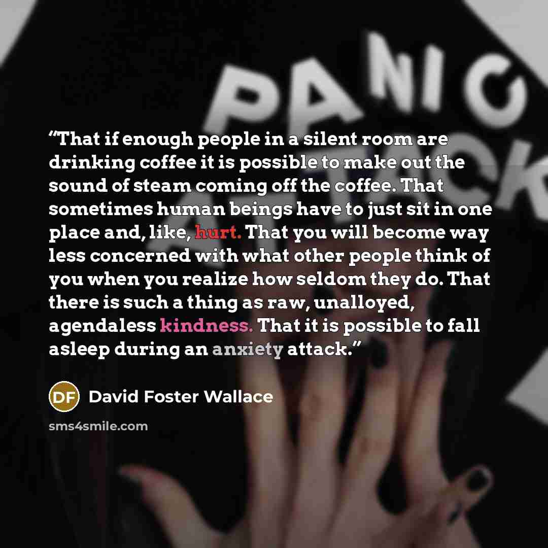“That if enough people in a silent room are drinking coffee it is possible to make out the sound of steam coming off the coffee. That sometimes human beings have to just sit in one place and, like, hurt. That you will become way less concerned with what other people think of you when you realize…” quote by David Foster Wallace