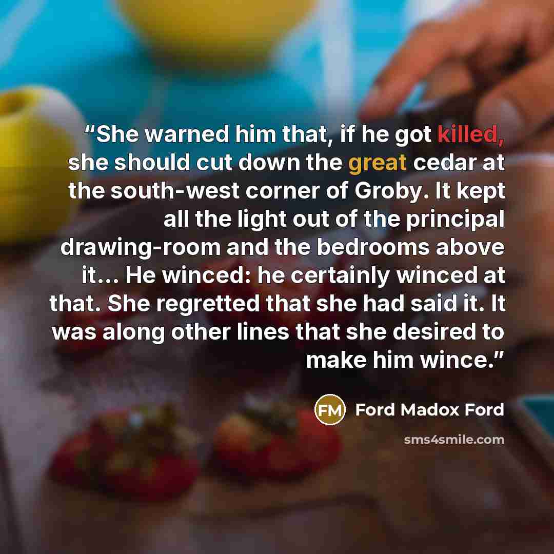 “She warned him that, if he got killed, she should cut down the great cedar at the south-west corner of Groby. It kept all the light out of the principal drawing-room and the bedrooms above it… He winced: he certainly winced at that. She regretted that she had said it. It was along other lines that…” quote by Ford Madox Ford