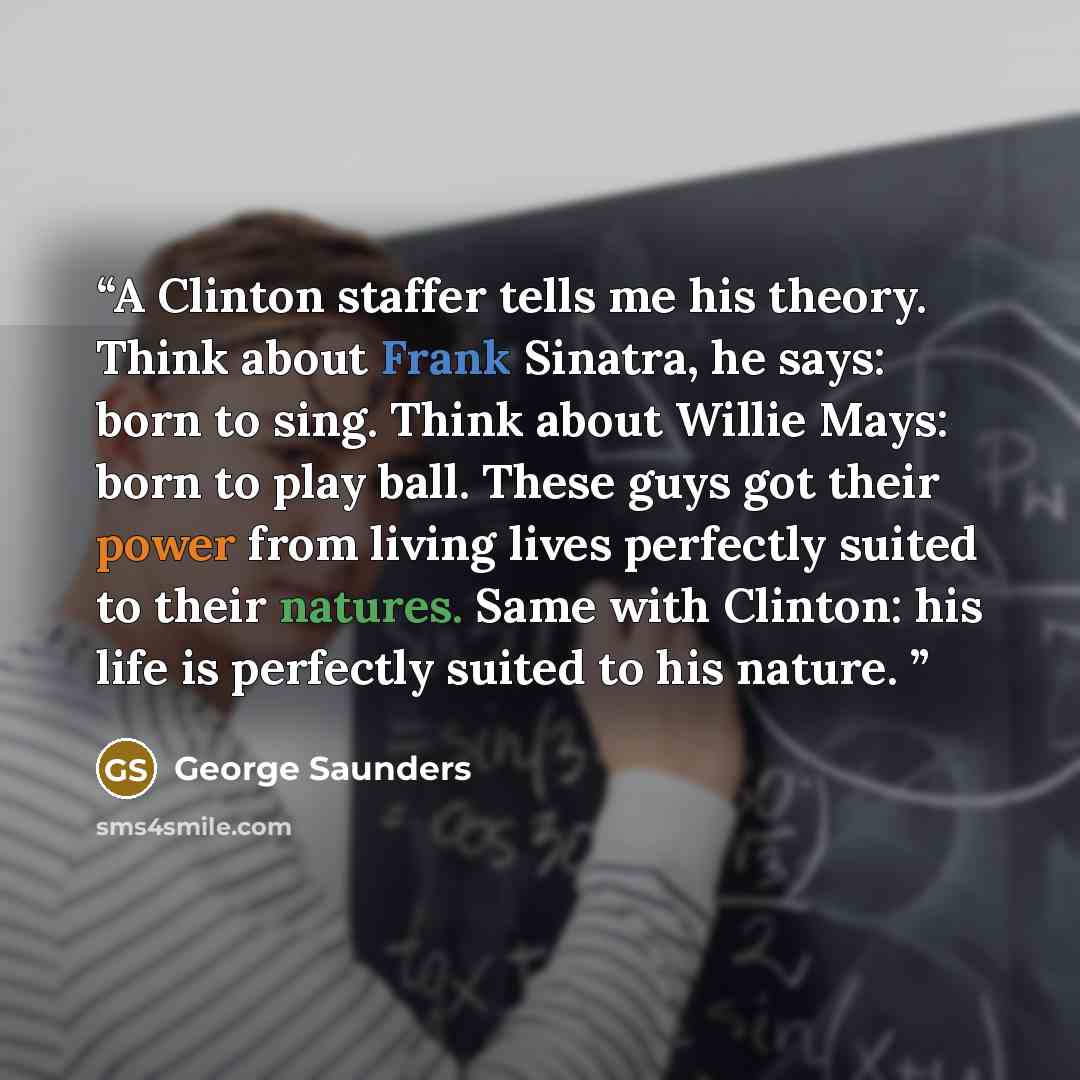 “A Clinton staffer tells me his theory. Think about Frank Sinatra, he says: born to sing. Think about Willie Mays: born to play ball. These guys got their power from living lives perfectly suited to their natures. Same with Clinton: his life is perfectly suited to his nature.” quote by George Saunders