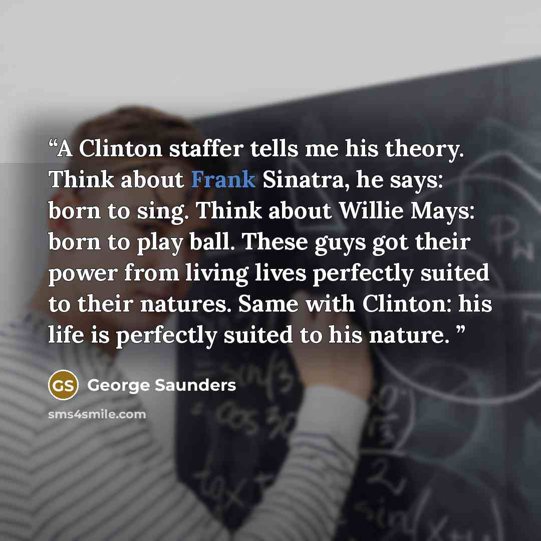 “A Clinton staffer tells me his theory. Think about Frank Sinatra, he says: born to sing. Think about Willie Mays: born to play ball. These guys got their power from living lives perfectly suited to their natures. Same with Clinton: his life is perfectly suited to his nature.” quote by George Saunders