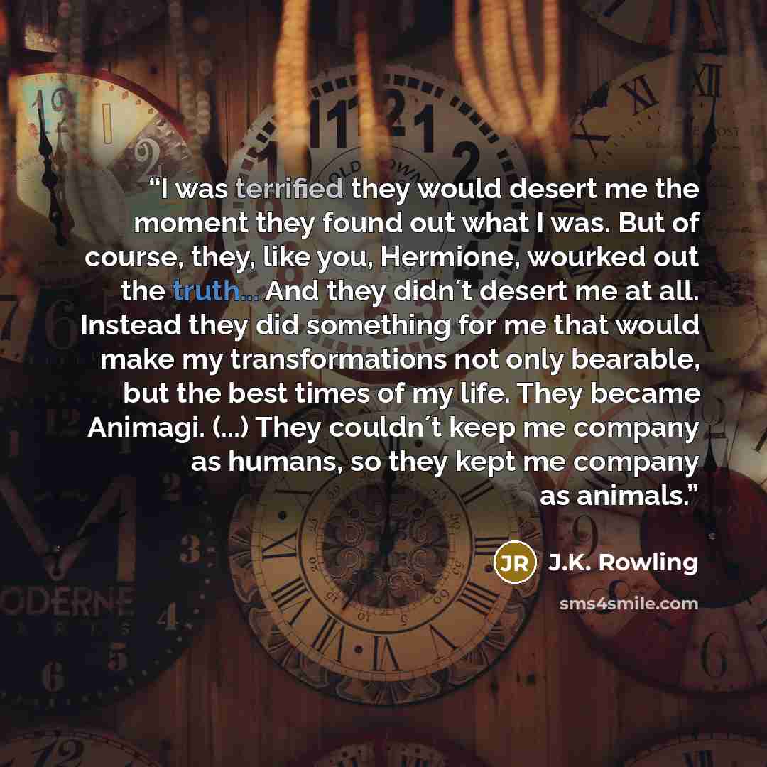 “I was terrified they would desert me the moment they found out what I was. But of course, they, like you, Hermione, wourked out the truth... And they didn´t desert me at all. Instead they did something for me that would make my transformations not only bearable, but the best times of my life. They…” quote by J.K. Rowling