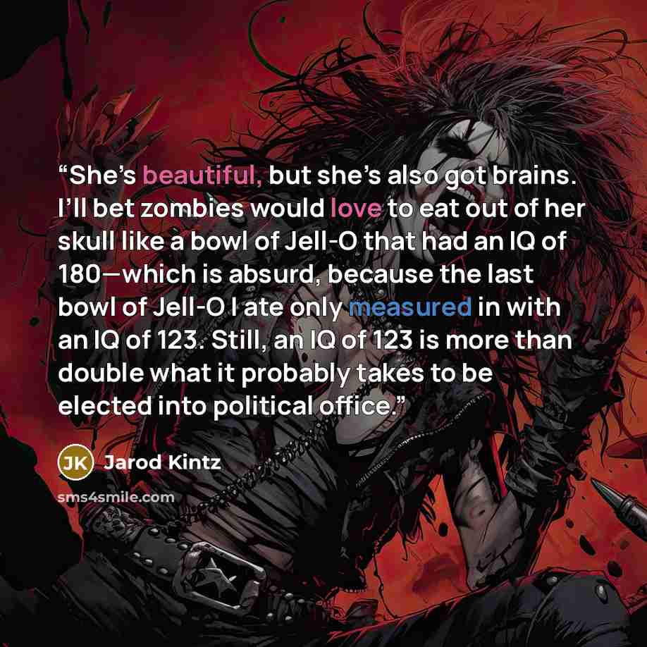 “She’s beautiful, but she’s also got brains. I’ll bet zombies would love to eat out of her skull like a bowl of Jell-O that had an IQ of 180—which is absurd, because the last bowl of Jell-O I ate only measured in with an IQ of 123. Still, an IQ of 123 is more than double what it probably takes to…” quote by Jarod Kintz