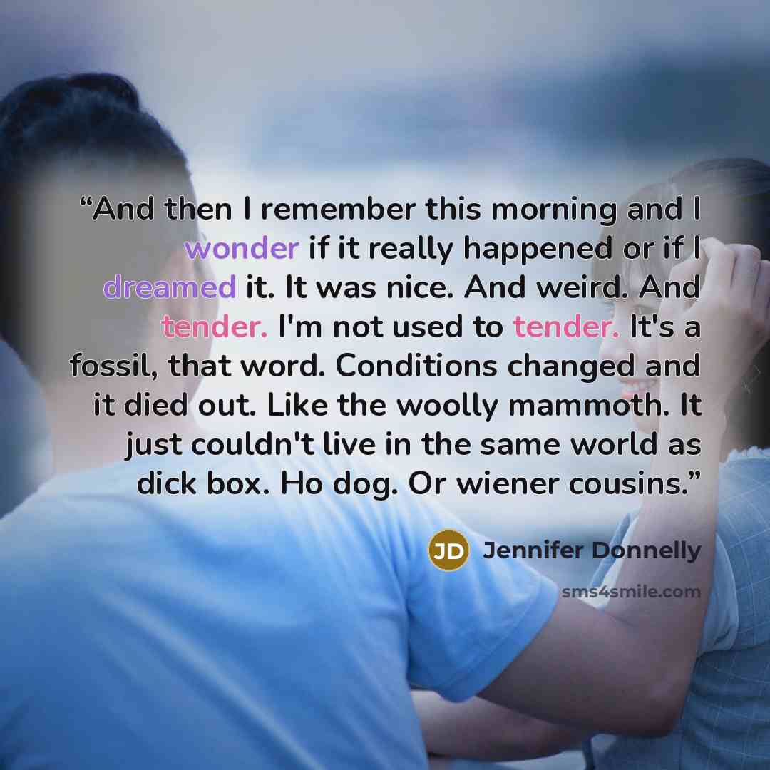 “And then I remember this morning and I wonder if it really happened or if I dreamed it. It was nice. And weird. And tender. I'm not used to tender. It's a fossil, that word. Conditions changed and it died out. Like the woolly mammoth. It just couldn't live in the same world as dick box. Ho dog. Or…” quote by Jennifer Donnelly