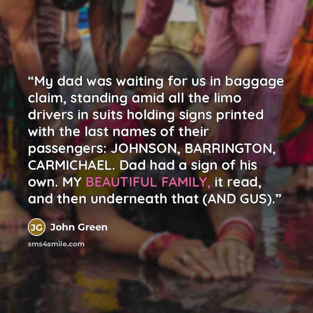 “My dad was waiting for us in baggage claim, standing amid all the limo drivers in suits holding signs printed with the last names of their passengers: JOHNSON, BARRINGTON, CARMICHAEL. Dad had a sign of his own. MY BEAUTIFUL FAMILY, it read, and then underneath that (AND GUS).” quote by John Green