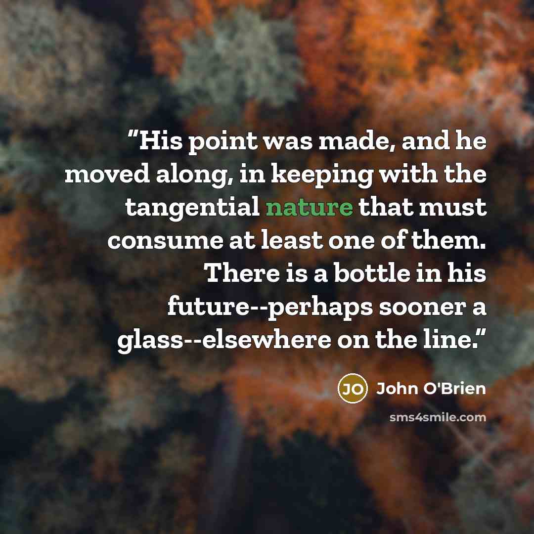 “His point was made, and he moved along, in keeping with the tangential nature that must consume at least one of them. There is a bottle in his future--perhaps sooner a glass--elsewhere on the line.” quote by John O'Brien