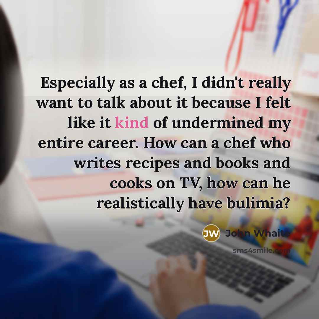 “Especially as a chef, I didn't really want to talk about it because I felt like it kind of undermined my entire career. How can a chef who writes recipes and books and cooks on TV, how can he realistically have bulimia?” quote by John Whaite