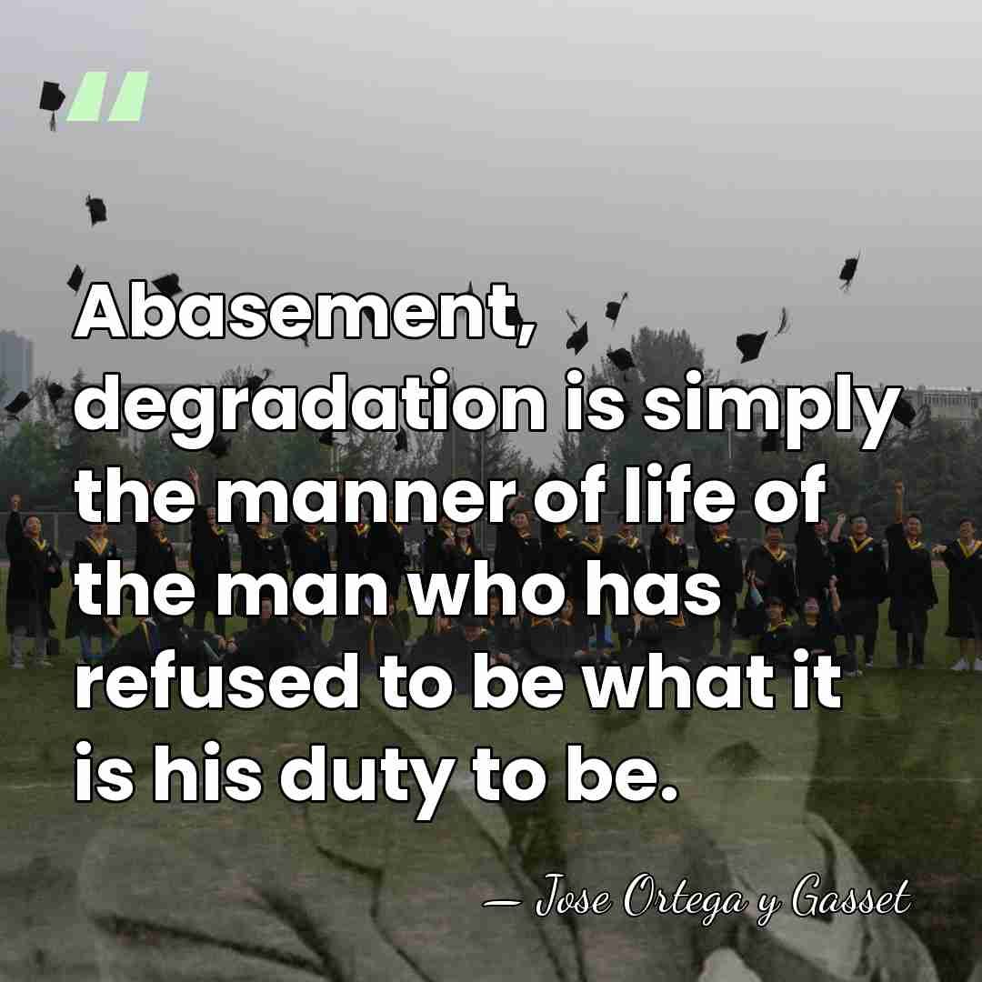 Abasement, degradation is simply the manner of life of the man who&hellip; - Jose Ortega y Gasset