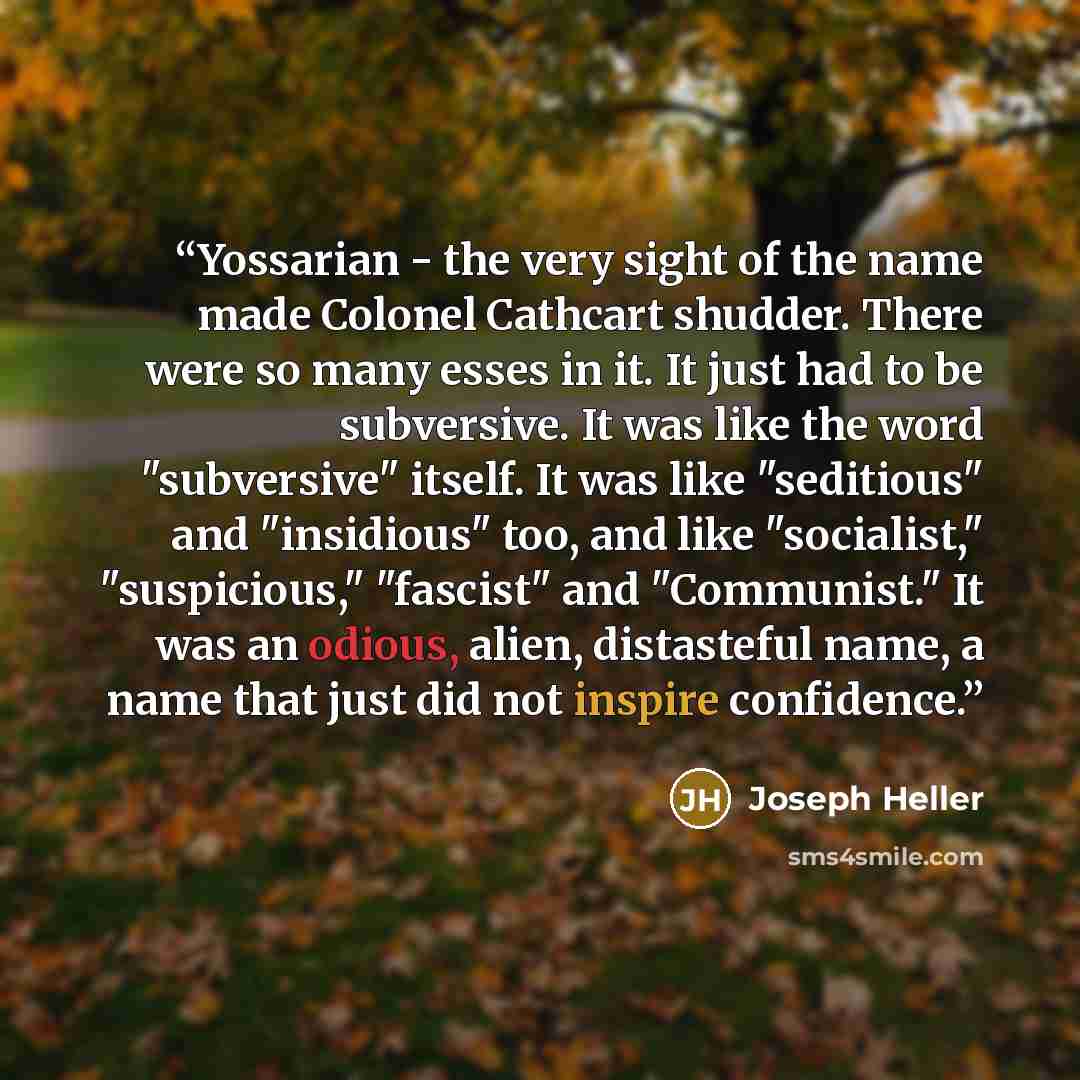 “Yossarian - the very sight of the name made Colonel Cathcart shudder. There were so many esses in it. It just had to be subversive. It was like the word "subversive" itself. It was like "seditious" and "insidious" too, and like "socialist," "suspicious," "fascist" and "Communist." It was an…” quote by Joseph Heller