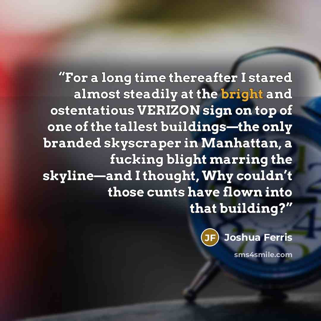 “For a long time thereafter I stared almost steadily at the bright and ostentatious VERIZON sign on top of one of the tallest buildings—the only branded skyscraper in Manhattan, a fucking blight marring the skyline—and I thought, Why couldn’t those cunts have flown into that building?” quote by Joshua Ferris