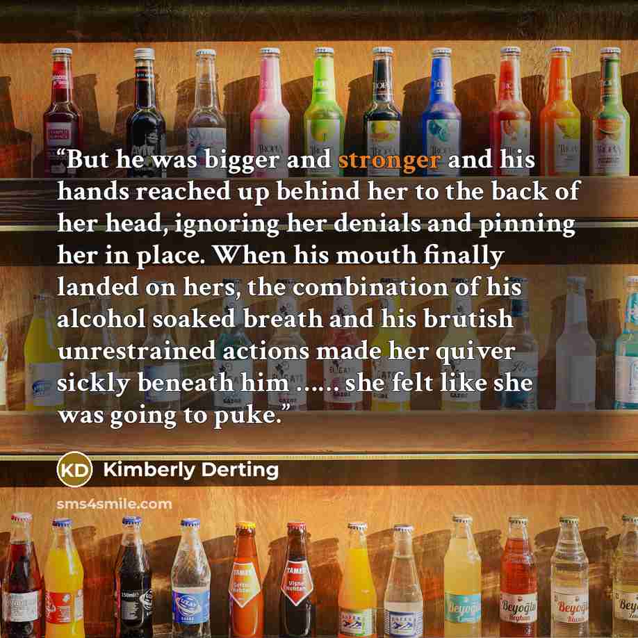 “But he was bigger and stronger and his hands reached up behind her to the back of her head, ignoring her denials and pinning her in place. When his mouth finally landed on hers, the combination of his alcohol soaked breath and his brutish unrestrained actions made her quiver sickly beneath him ………” quote by Kimberly Derting