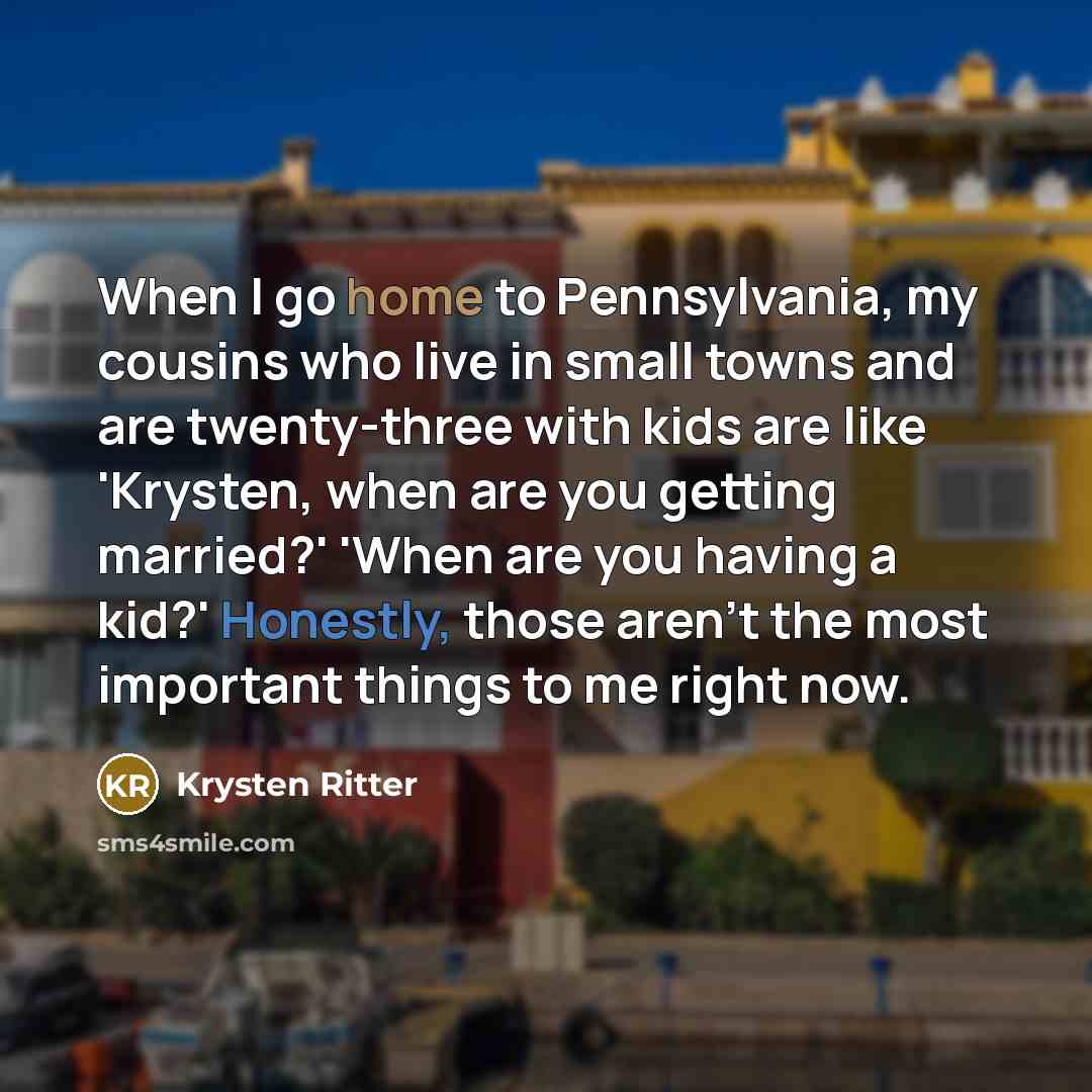 “When I go home to Pennsylvania, my cousins who live in small towns and are twenty-three with kids are like 'Krysten, when are you getting married?' 'When are you having a kid?' Honestly, those aren't the most important things to me right now.” quote by Krysten Ritter