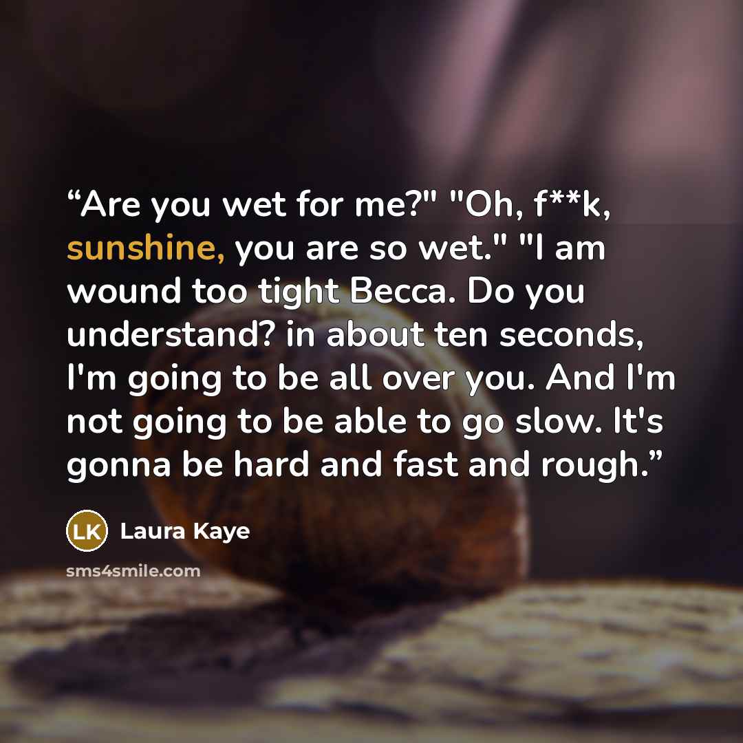“Are you wet for me?" "Oh, f**k, sunshine, you are so wet." "I am wound too tight Becca. Do you understand? in about ten seconds, I'm going to be all over you. And I'm not going to be able to go slow. It's gonna be hard and fast and rough.” quote by Laura Kaye