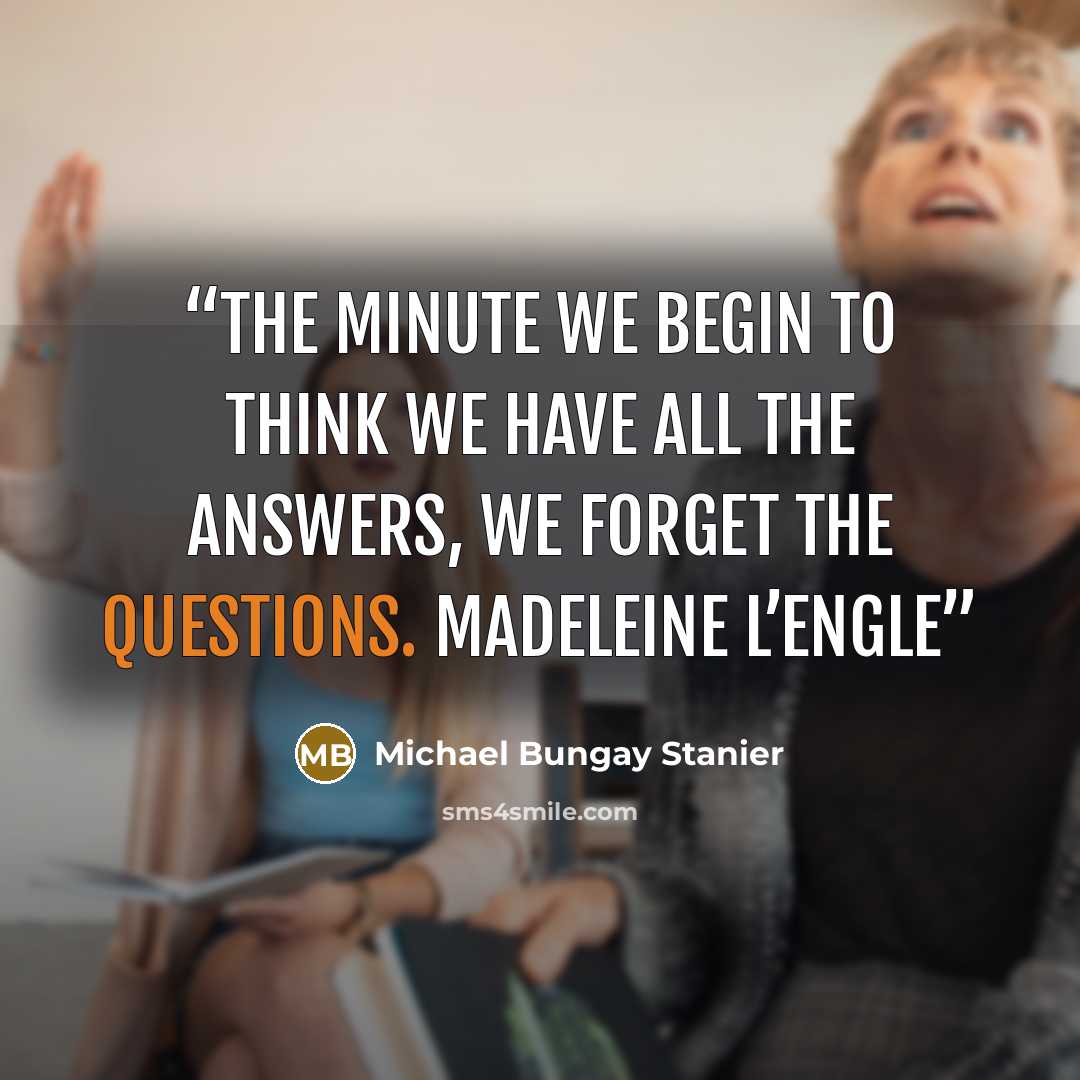 “THE MINUTE WE BEGIN TO THINK WE HAVE ALL THE ANSWERS, WE FORGET THE QUESTIONS. Madeleine L’Engle” quote by Michael Bungay Stanier