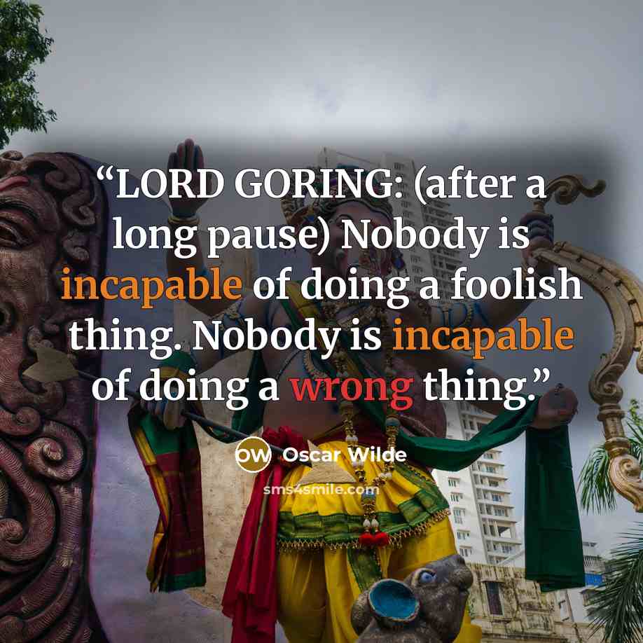 “LORD GORING: (after a long pause) Nobody is incapable of doing a foolish thing. Nobody is incapable of doing a wrong thing.” quote by Oscar Wilde