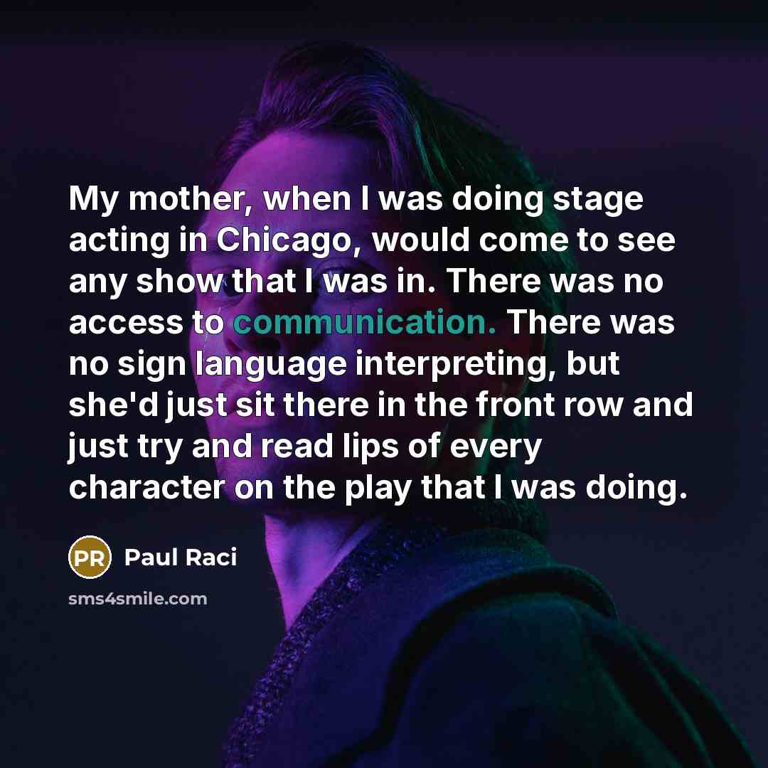“My mother, when I was doing stage acting in Chicago, would come to see any show that I was in. There was no access to communication. There was no sign language interpreting, but she'd just sit there in the front row and just try and read lips of every character on the play that I was doing.” quote by Paul Raci
