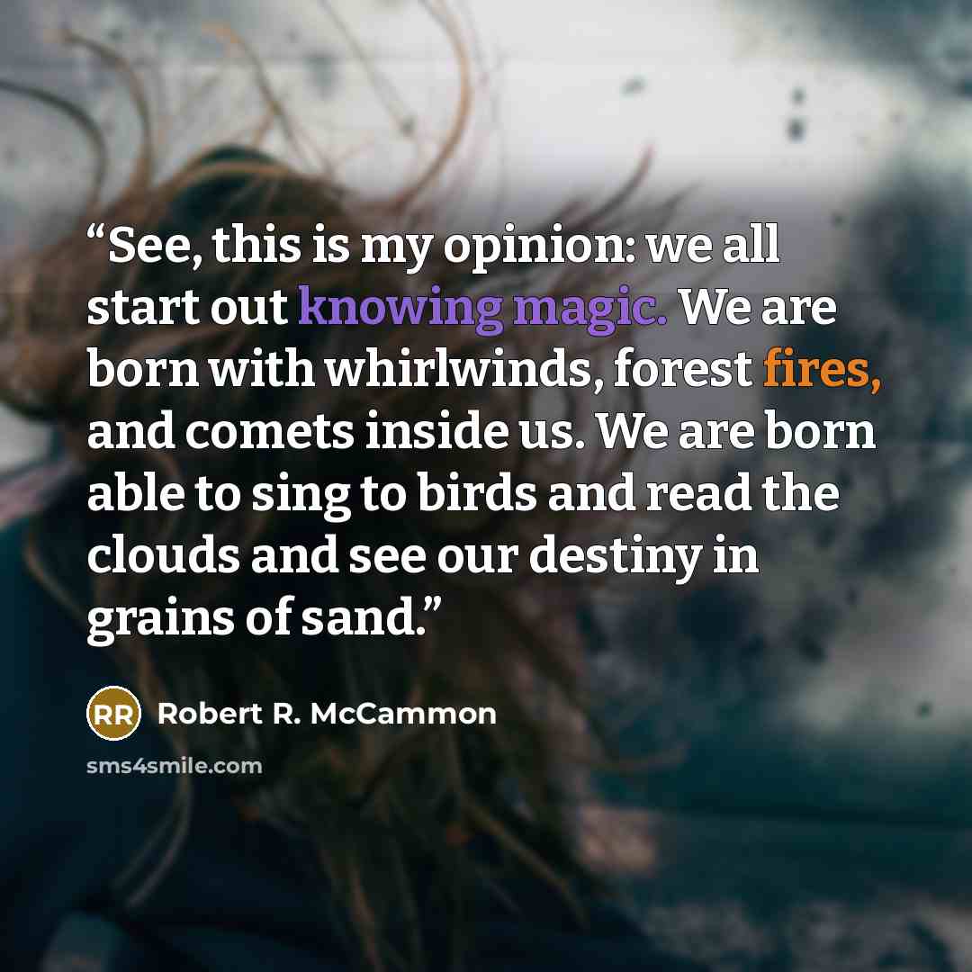 “See, this is my opinion: we all start out knowing magic. We are born with whirlwinds, forest fires, and comets inside us. We are born able to sing to birds and read the clouds and see our destiny in grains of sand.” quote by Robert R. McCammon