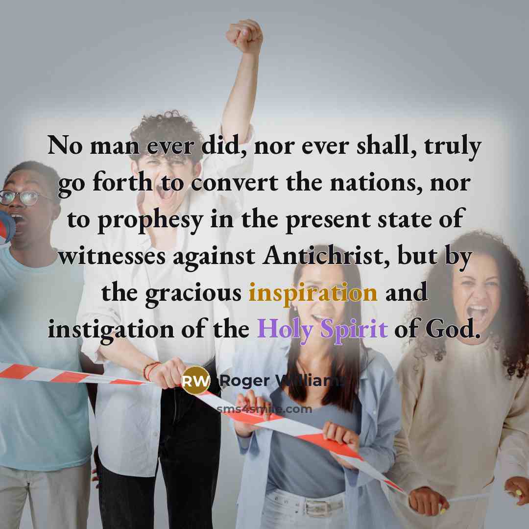 “No man ever did, nor ever shall, truly go forth to convert the nations, nor to prophesy in the present state of witnesses against Antichrist, but by the gracious inspiration and instigation of the Holy Spirit of God.” quote by Roger Williams