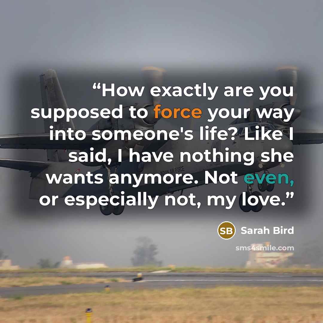 “How exactly are you supposed to force your way into someone's life? Like I said, I have nothing she wants anymore. Not even, or especially not, my love.” quote by Sarah Bird