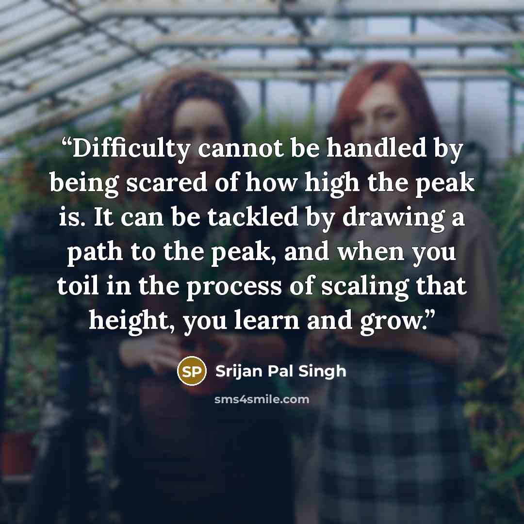 “Difficulty cannot be handled by being scared of how high the peak is. It can be tackled by drawing a path to the peak, and when you toil in the process of scaling that height, you learn and grow.” quote by Srijan Pal Singh