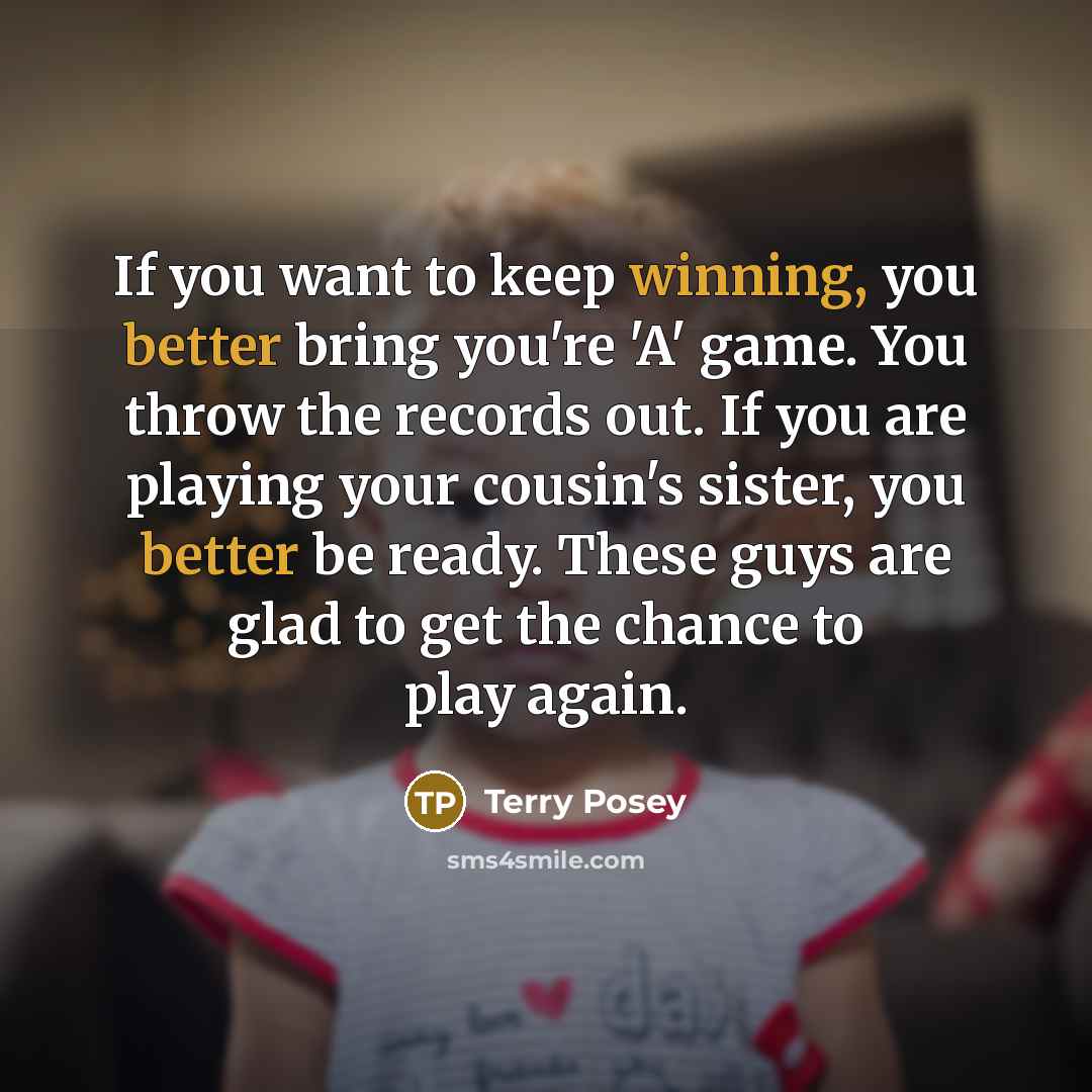 “If you want to keep winning, you better bring you're 'A' game. You throw the records out. If you are playing your cousin's sister, you better be ready. These guys are glad to get the chance to play again.” quote by Terry Posey