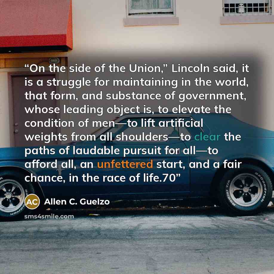 “On the side of the Union,” Lincoln said, it is a struggle for maintaining in the world, that form, and substance of government, whose leading object is, to elevate the condition of men—to lift artificial weights from all shoulders—to clear the paths of laudable pursuit for all—to afford all, an…” quote by Allen C. Guelzo