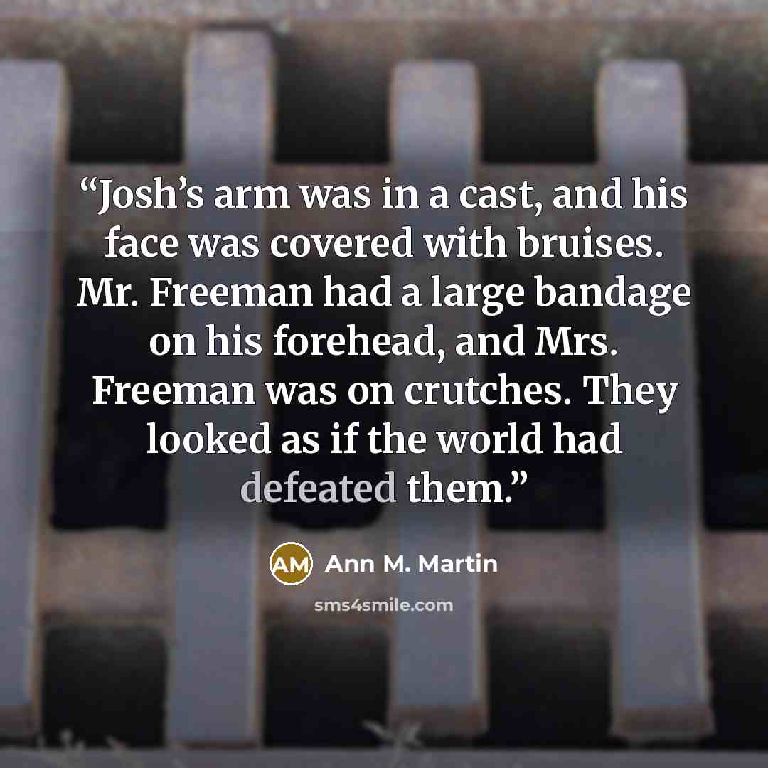 “Josh’s arm was in a cast, and his face was covered with bruises. Mr. Freeman had a large bandage on his forehead, and Mrs. Freeman was on crutches. They looked as if the world had defeated them.” quote by Ann M. Martin