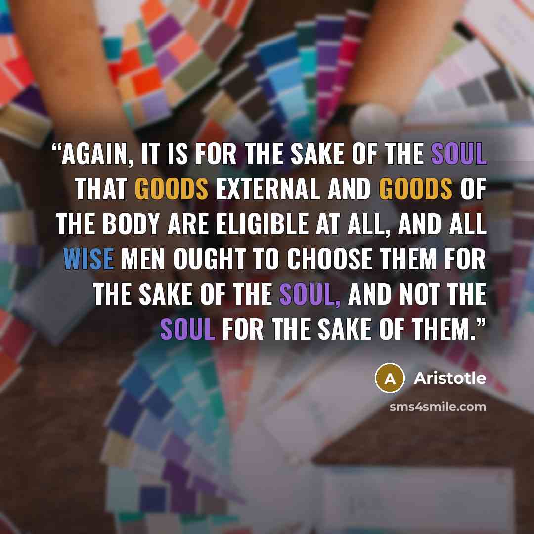 “Again, it is for the sake of the soul that goods external and goods of the body are eligible at all, and all wise men ought to choose them for the sake of the soul, and not the soul for the sake of them.” quote by Aristotle