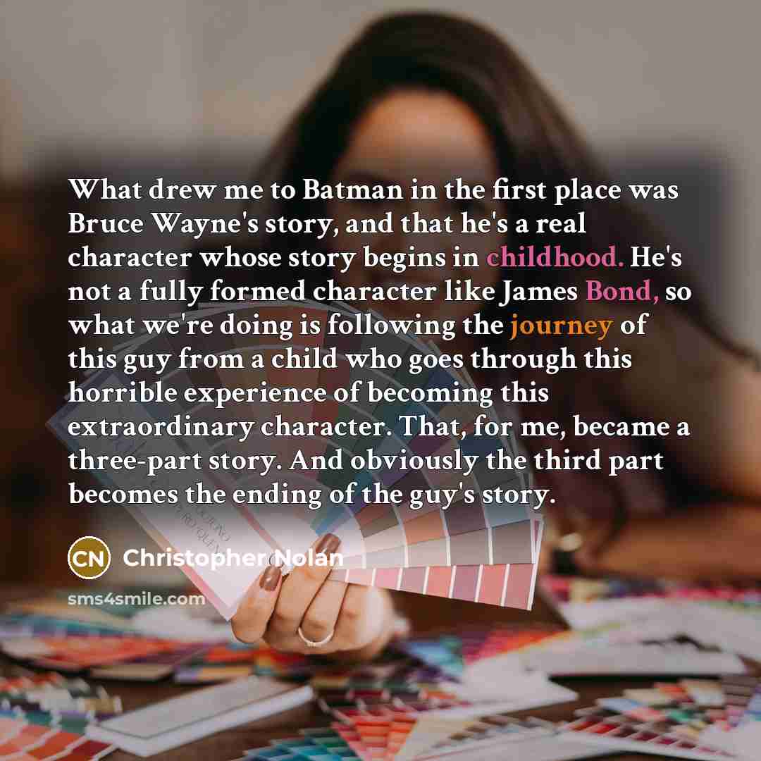 “What drew me to Batman in the first place was Bruce Wayne's story, and that he's a real character whose story begins in childhood. He's not a fully formed character like James Bond, so what we're doing is following the journey of this guy from a child who goes through this horrible experience of…” quote by Christopher Nolan