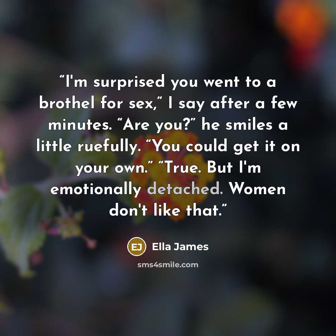 “I'm surprised you went to a brothel for sex,” I say after a few minutes. “Are you?” he smiles a little ruefully. “You could get it on your own.” “True. But I'm emotionally detached. Women don't like that.” quote by Ella James